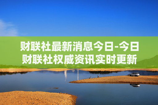 财联社最新消息今日-今日财联社权威资讯实时更新