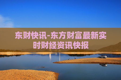 东财快讯-东方财富最新实时财经资讯快报