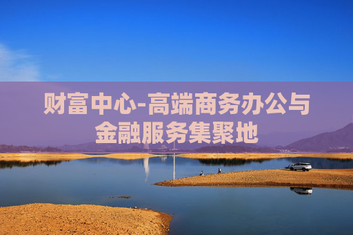 财富中心-高端商务办公与金融服务集聚地