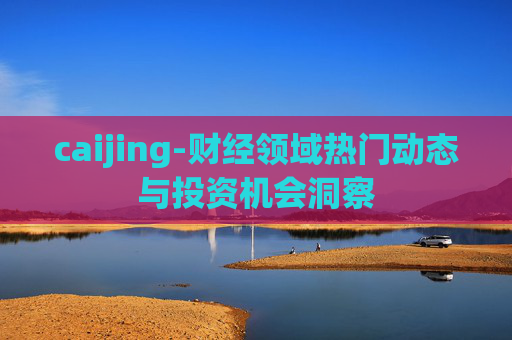 caijing-财经领域热门动态与投资机会洞察