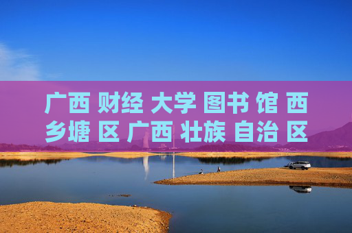 广西 财经 大学 图书 馆 西乡塘 区 广西 壮族 自治 区-西乡塘区广西壮族自治区财大图书馆详情