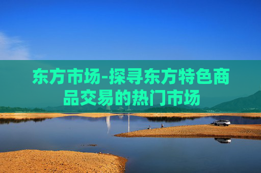 东方市场-探寻东方特色商品交易的热门市场