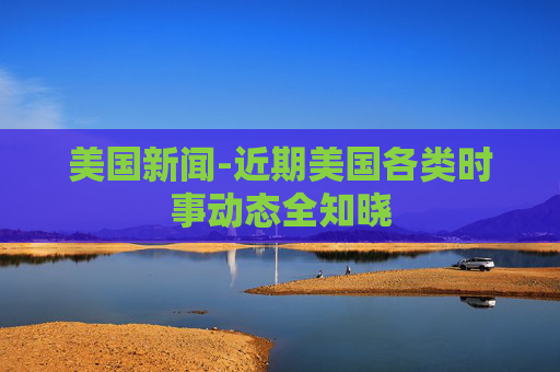 美国新闻-近期美国各类时事动态全知晓