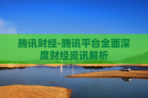 腾讯财经-腾讯平台全面深度财经资讯解析