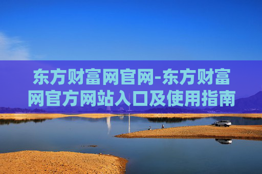 东方财富网官网-东方财富网官方网站入口及使用指南
