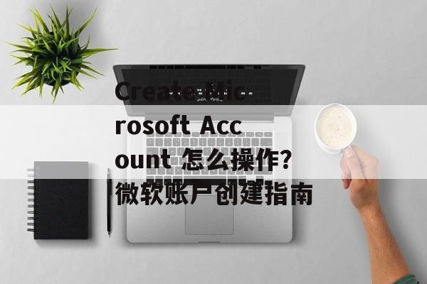 Create Microsoft Account 怎么操作？微软账户创建指南