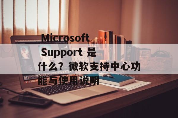  Microsoft Support 是什么？微软支持中心功能与使用说明