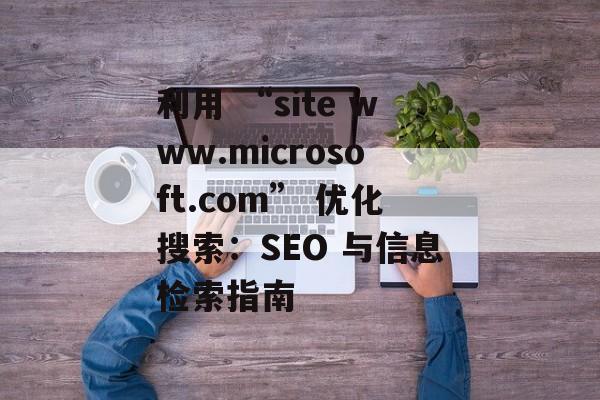 利用 “site www.microsoft.com” 优化搜索：SEO 与信息检索指南