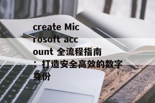 create Microsoft account 全流程指南：打造安全高效的数字身份