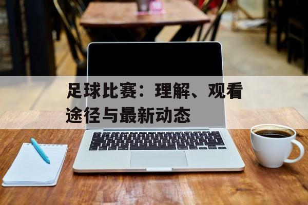 足球比赛：理解、观看途径与最新动态
