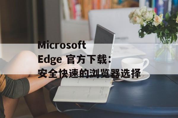 Microsoft Edge 官方下载：安全快速的浏览器选择